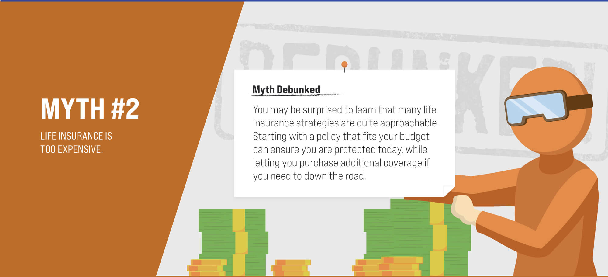 Myth #2: Life insurance is too expensive. Myth Debunked. You may be surprised to learn that many life insurance strategies are quite approachable. Starting with a policy that fits your budget can make sure you are protected today, while letting you purchase additional coverage down the road if you need to.